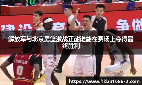 解放军与北京男篮激战正酣谁能在赛场上夺得最终胜利
